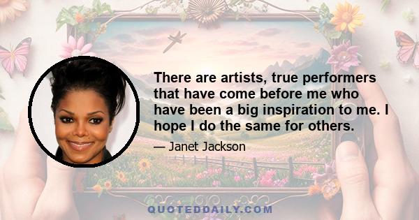 There are artists, true performers that have come before me who have been a big inspiration to me. I hope I do the same for others.