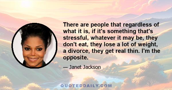 There are people that regardless of what it is, if it's something that's stressful, whatever it may be, they don't eat, they lose a lot of weight, a divorce, they get real thin. I'm the opposite.