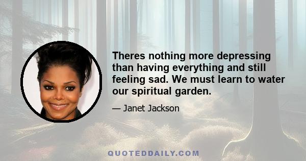 Theres nothing more depressing than having everything and still feeling sad. We must learn to water our spiritual garden.