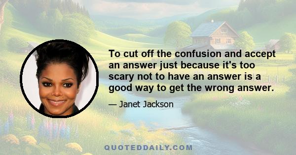 To cut off the confusion and accept an answer just because it's too scary not to have an answer is a good way to get the wrong answer.