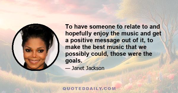 To have someone to relate to and hopefully enjoy the music and get a positive message out of it, to make the best music that we possibly could, those were the goals.