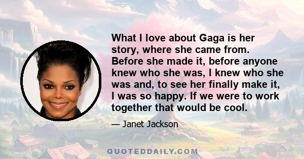 What I love about Gaga is her story, where she came from. Before she made it, before anyone knew who she was, I knew who she was and, to see her finally make it, I was so happy. If we were to work together that would be 