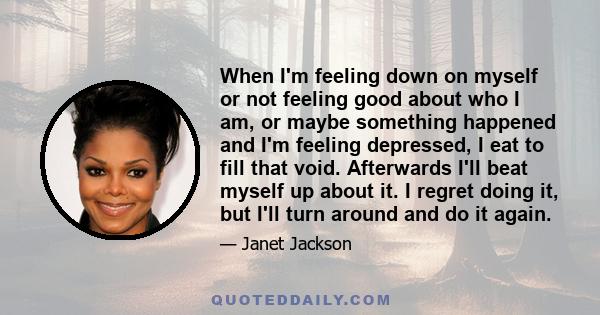 When I'm feeling down on myself or not feeling good about who I am, or maybe something happened and I'm feeling depressed, I eat to fill that void. Afterwards I'll beat myself up about it. I regret doing it, but I'll