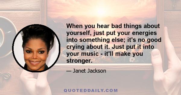 When you hear bad things about yourself, just put your energies into something else; it's no good crying about it. Just put it into your music - it'll make you stronger.