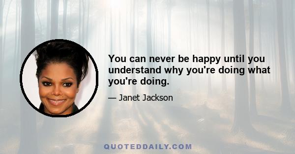 You can never be happy until you understand why you're doing what you're doing.