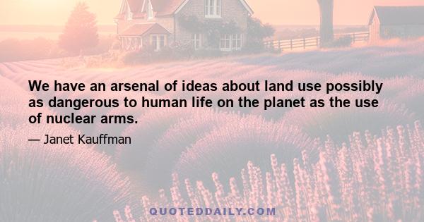 We have an arsenal of ideas about land use possibly as dangerous to human life on the planet as the use of nuclear arms.