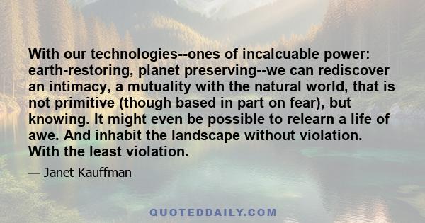 With our technologies--ones of incalcuable power: earth-restoring, planet preserving--we can rediscover an intimacy, a mutuality with the natural world, that is not primitive (though based in part on fear), but knowing. 