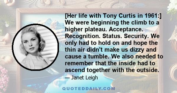 [Her life with Tony Curtis in 1961:] We were beginning the climb to a higher plateau. Acceptance. Recognition. Status. Security. We only had to hold on and hope the thin air didn't make us dizzy and cause a tumble. We