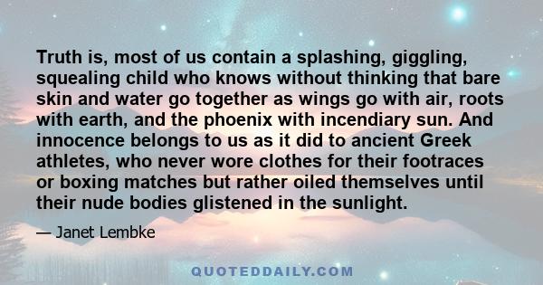 Truth is, most of us contain a splashing, giggling, squealing child who knows without thinking that bare skin and water go together as wings go with air, roots with earth, and the phoenix with incendiary sun. And