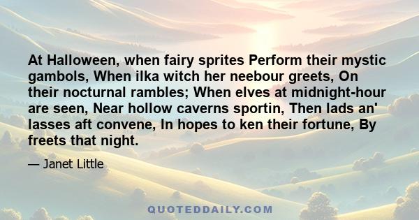 At Halloween, when fairy sprites Perform their mystic gambols, When ilka witch her neebour greets, On their nocturnal rambles; When elves at midnight-hour are seen, Near hollow caverns sportin, Then lads an' lasses aft