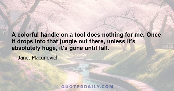 A colorful handle on a tool does nothing for me. Once it drops into that jungle out there, unless it's absolutely huge, it's gone until fall.