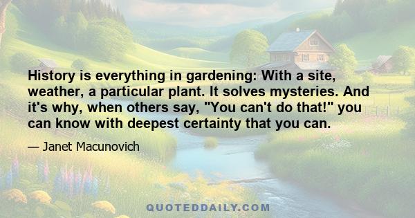 History is everything in gardening: With a site, weather, a particular plant. It solves mysteries. And it's why, when others say, You can't do that! you can know with deepest certainty that you can.