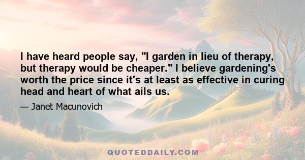 I have heard people say, I garden in lieu of therapy, but therapy would be cheaper. I believe gardening's worth the price since it's at least as effective in curing head and heart of what ails us.