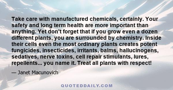 Take care with manufactured chemicals, certainly. Your safety and long term health are more important than anything. Yet don't forget that if you grow even a dozen different plants, you are surrounded by chemistry.