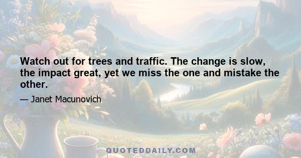 Watch out for trees and traffic. The change is slow, the impact great, yet we miss the one and mistake the other.