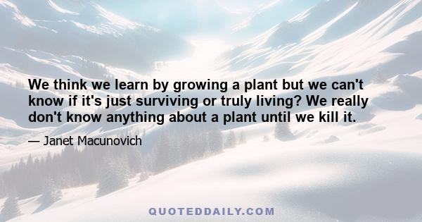 We think we learn by growing a plant but we can't know if it's just surviving or truly living? We really don't know anything about a plant until we kill it.