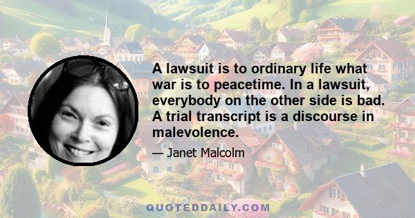 A lawsuit is to ordinary life what war is to peacetime. In a lawsuit, everybody on the other side is bad. A trial transcript is a discourse in malevolence.