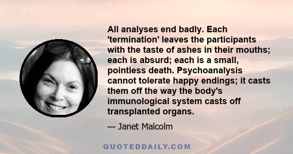 All analyses end badly. Each 'termination' leaves the participants with the taste of ashes in their mouths; each is absurd; each is a small, pointless death. Psychoanalysis cannot tolerate happy endings; it casts them