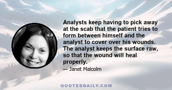 Analysts keep having to pick away at the scab that the patient tries to form between himself and the analyst to cover over his wounds. The analyst keeps the surface raw, so that the wound will heal properly.