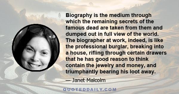 Biography is the medium through which the remaining secrets of the famous dead are taken from them and dumped out in full view of the world. The biographer at work, indeed, is like the professional burglar, breaking