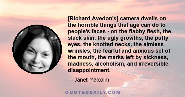 [Richard Avedon's] camera dwells on the horrible things that age can do to people's faces - on the flabby flesh, the slack skin, the ugly growths, the puffy eyes, the knotted necks, the aimless wrinkles, the fearful and 