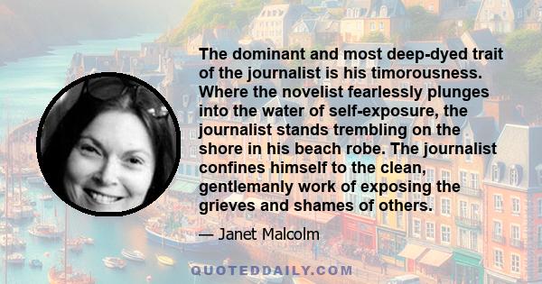 The dominant and most deep-dyed trait of the journalist is his timorousness. Where the novelist fearlessly plunges into the water of self-exposure, the journalist stands trembling on the shore in his beach robe. The