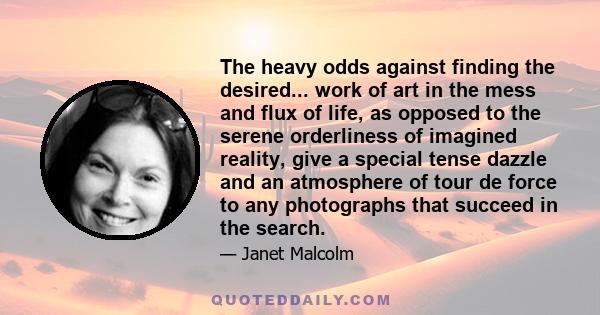 The heavy odds against finding the desired... work of art in the mess and flux of life, as opposed to the serene orderliness of imagined reality, give a special tense dazzle and an atmosphere of tour de force to any