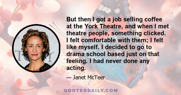 But then I got a job selling coffee at the York Theatre, and when I met theatre people, something clicked. I felt comfortable with them; I felt like myself. I decided to go to drama school based just on that feeling. I