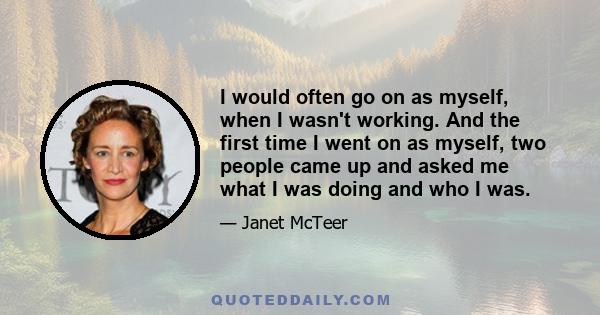 I would often go on as myself, when I wasn't working. And the first time I went on as myself, two people came up and asked me what I was doing and who I was.