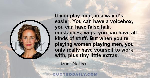 If you play men, in a way it's easier. You can have a voicebox, you can have false hair, mustaches, wigs, you can have all kinds of stuff. But when you're playing women playing men, you only really have yourself to work 