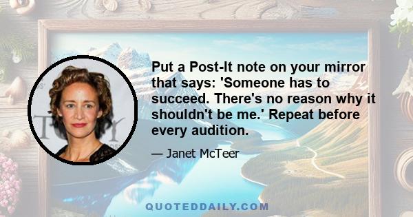 Put a Post-It note on your mirror that says: 'Someone has to succeed. There's no reason why it shouldn't be me.' Repeat before every audition.