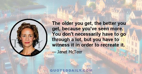 The older you get, the better you get, because you've seen more. You don't necessarily have to go through a lot, but you have to witness it in order to recreate it.