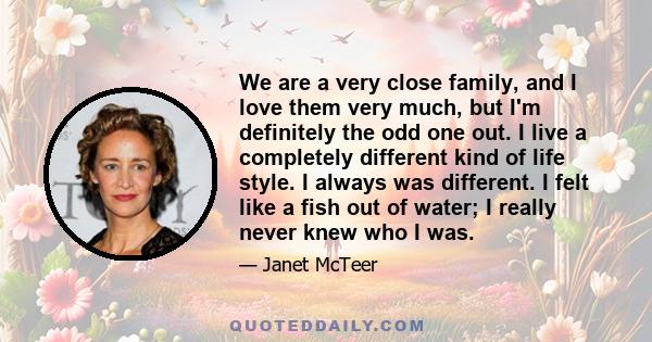 We are a very close family, and I love them very much, but I'm definitely the odd one out. I live a completely different kind of life style. I always was different. I felt like a fish out of water; I really never knew