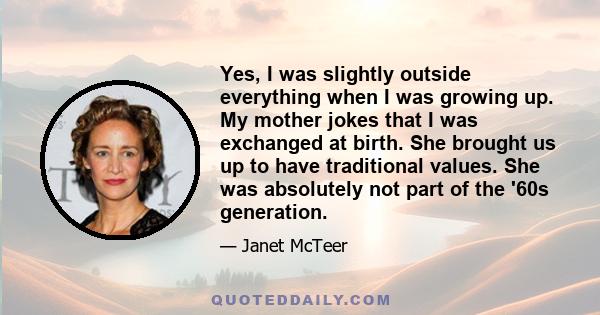 Yes, I was slightly outside everything when I was growing up. My mother jokes that I was exchanged at birth. She brought us up to have traditional values. She was absolutely not part of the '60s generation.