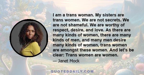 I am a trans woman. My sisters are trans women. We are not secrets. We are not shameful. We are worthy of respect, desire, and love. As there are many kinds of women, there are many kinds of men, and many men desire