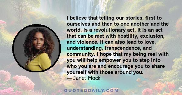 I believe that telling our stories, first to ourselves and then to one another and the world, is a revolutionary act. It is an act that can be met with hostility, exclusion, and violence. It can also lead to love,