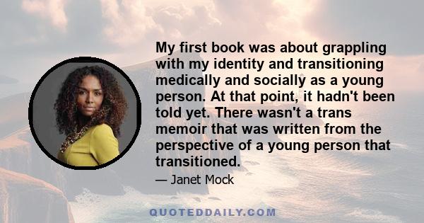 My first book was about grappling with my identity and transitioning medically and socially as a young person. At that point, it hadn't been told yet. There wasn't a trans memoir that was written from the perspective of 