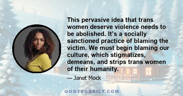 This pervasive idea that trans women deserve violence needs to be abolished. It’s a socially sanctioned practice of blaming the victim. We must begin blaming our culture, which stigmatizes, demeans, and strips trans