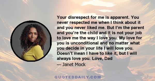 Your disrespect for me is apparent. You never respected me when I think about it and you never liked me. But I’m the parent and you’re the child and it is not your job to love me the way I love you. My love for you is