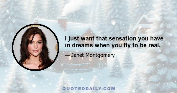 I just want that sensation you have in dreams when you fly to be real.