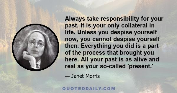 Always take responsibility for your past. It is your only collateral in life. Unless you despise yourself now, you cannot despise yourself then. Everything you did is a part of the process that brought you here. All