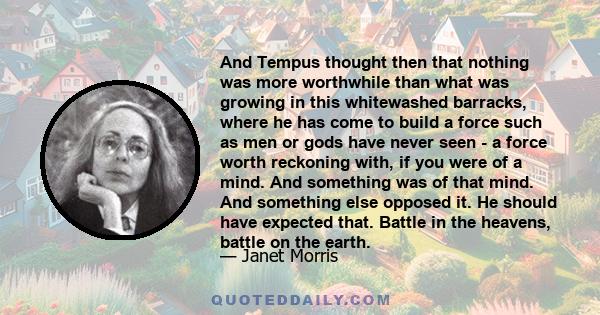 And Tempus thought then that nothing was more worthwhile than what was growing in this whitewashed barracks, where he has come to build a force such as men or gods have never seen - a force worth reckoning with, if you