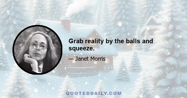 Grab reality by the balls and squeeze.