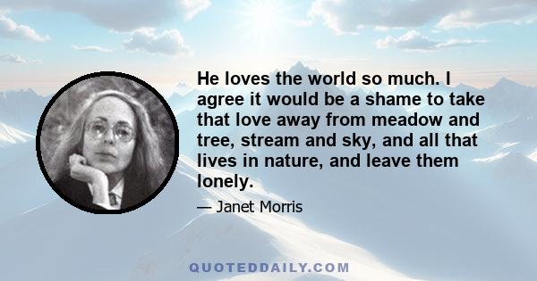 He loves the world so much. I agree it would be a shame to take that love away from meadow and tree, stream and sky, and all that lives in nature, and leave them lonely.