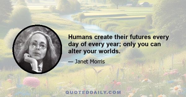 Humans create their futures every day of every year; only you can alter your worlds.