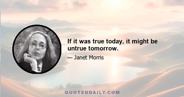 If it was true today, it might be untrue tomorrow.