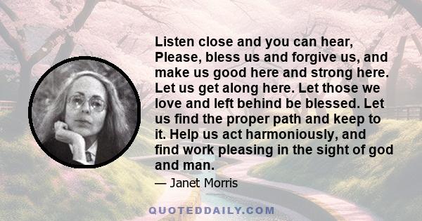 Listen close and you can hear, Please, bless us and forgive us, and make us good here and strong here. Let us get along here. Let those we love and left behind be blessed. Let us find the proper path and keep to it.