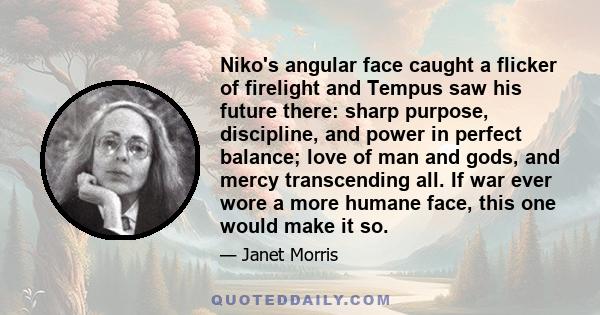 Niko's angular face caught a flicker of firelight and Tempus saw his future there: sharp purpose, discipline, and power in perfect balance; love of man and gods, and mercy transcending all. If war ever wore a more