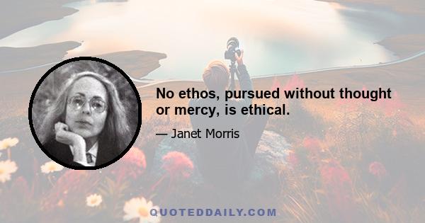 No ethos, pursued without thought or mercy, is ethical.