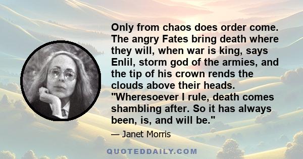 Only from chaos does order come. The angry Fates bring death where they will, when war is king, says Enlil, storm god of the armies, and the tip of his crown rends the clouds above their heads. Wheresoever I rule, death 